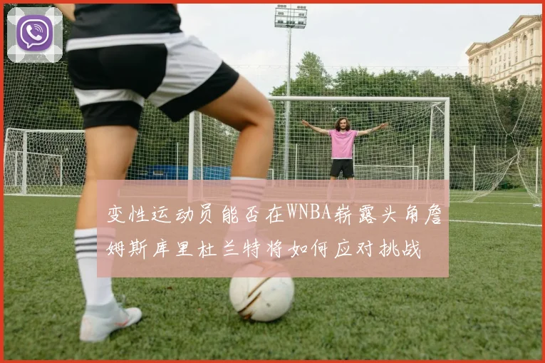 变性运动员能否在WNBA崭露头角詹姆斯库里杜兰特将如何应对挑战