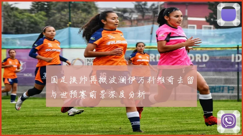 国足换帅再掀波澜伊万科维奇去留与世预赛前景深度分析