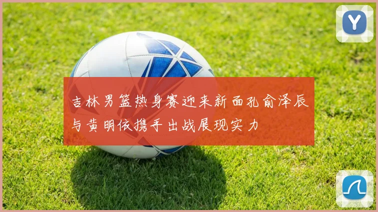 吉林男篮热身赛迎来新面孔俞泽辰与黄明依携手出战展现实力