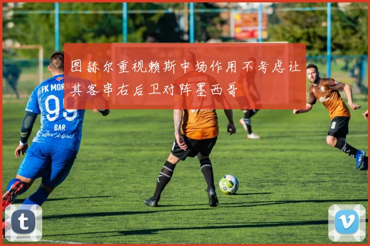 图赫尔重视赖斯中场作用不考虑让其客串右后卫对阵墨西哥