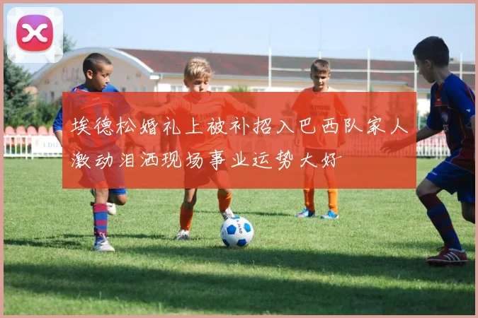 埃德松婚礼上被补招入巴西队家人激动泪洒现场事业运势大好