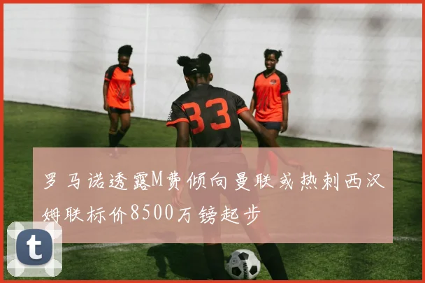 罗马诺透露M费倾向曼联或热刺西汉姆联标价8500万镑起步