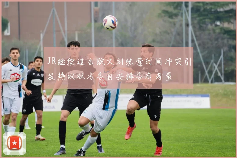 JR继续追击欧文训练营时间冲突引发热议双方各自安排各有考量