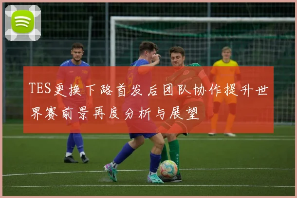 TES更换下路首发后团队协作提升世界赛前景再度分析与展望