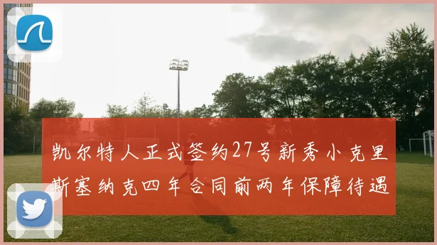 凯尔特人正式签约27号新秀小克里斯塞纳克四年合同前两年保障待遇明确