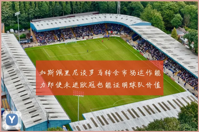 加斯佩里尼谈罗马转会市场运作能力即使未进欧冠也能证明球队价值