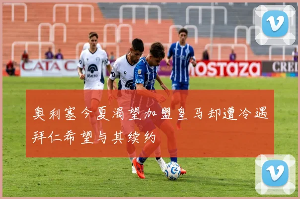 奥利塞今夏渴望加盟皇马却遭冷遇拜仁希望与其续约