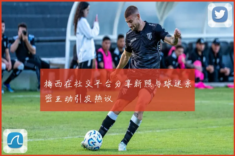 梅西在社交平台分享新照与球迷亲密互动引发热议