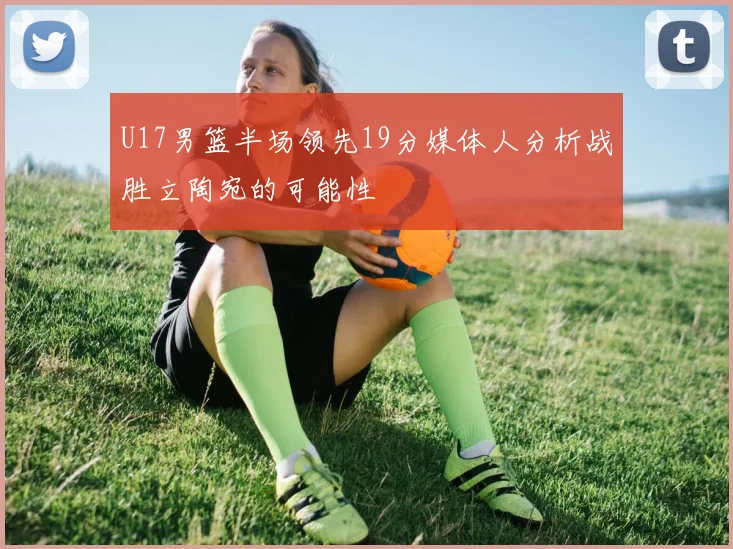 U17男篮半场领先19分媒体人分析战胜立陶宛的可能性