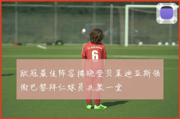 欧冠最佳阵容揭晓登贝莱迪亚斯领衔巴黎拜仁球员共聚一堂