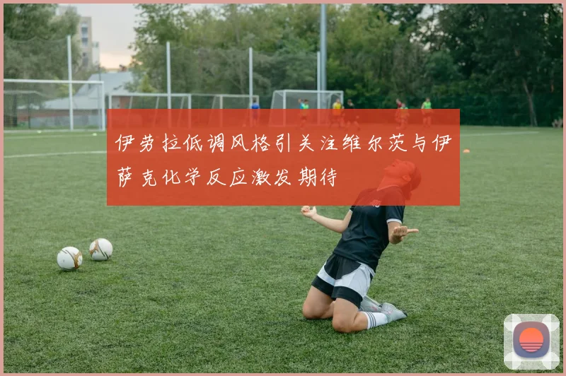 伊劳拉低调风格引关注维尔茨与伊萨克化学反应激发期待