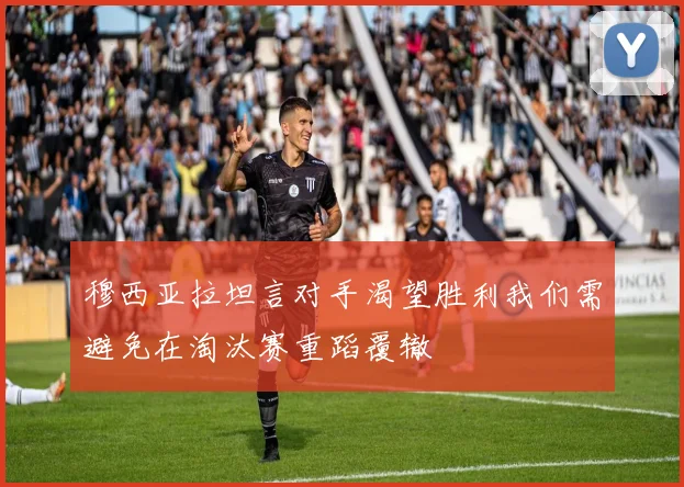穆西亚拉坦言对手渴望胜利我们需避免在淘汰赛重蹈覆辙