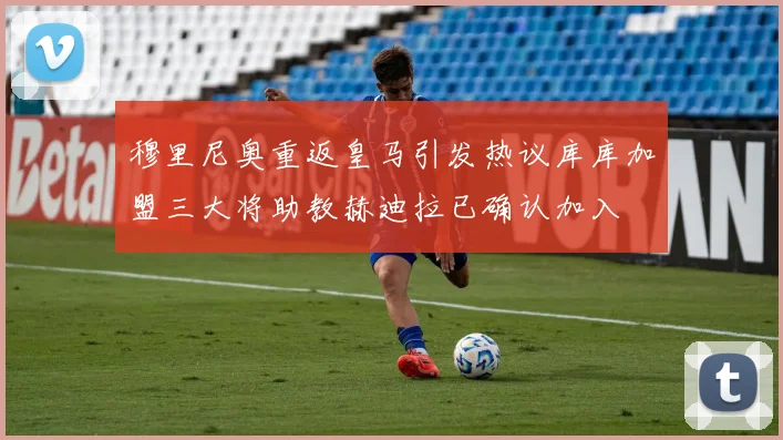 穆里尼奥重返皇马引发热议库库加盟三大将助教赫迪拉已确认加入