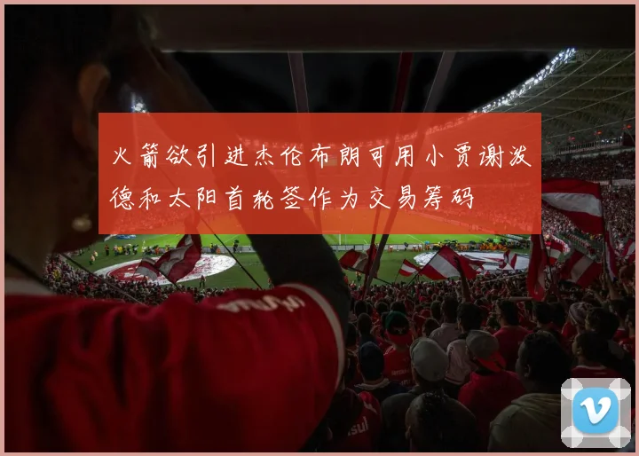 火箭欲引进杰伦布朗可用小贾谢泼德和太阳首轮签作为交易筹码