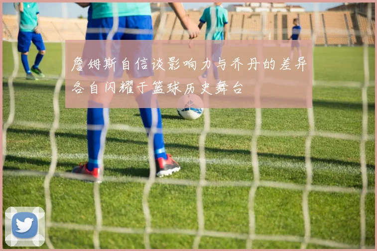 詹姆斯自信谈影响力与乔丹的差异各自闪耀于篮球历史舞台