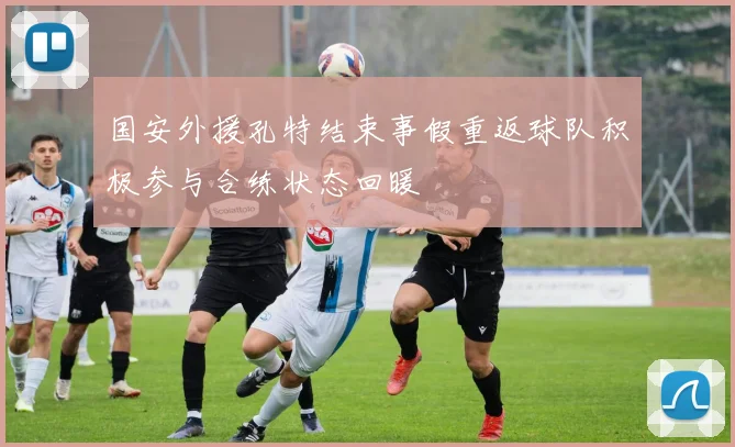 国安外援孔特结束事假重返球队积极参与合练状态回暖