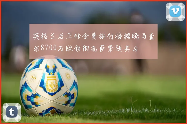 英格兰后卫转会费排行榜揭晓马奎尔8700万欧领衔孔萨紧随其后